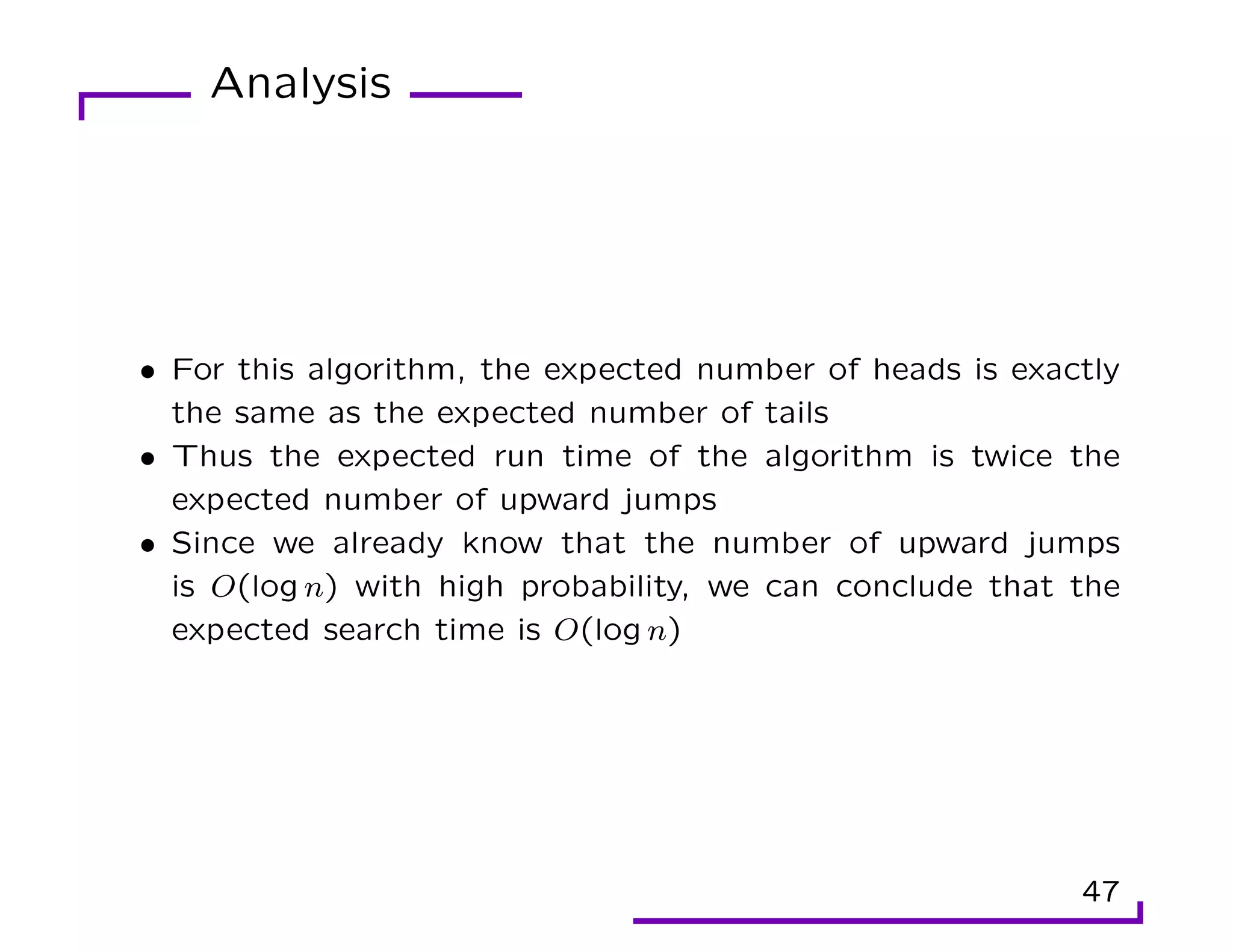 Analysis
• For this algorithm, the expected number of heads is exactly
the same as the expected number of tails
• Thus the expected run time of the algorithm is twice the
expected number of upward jumps
• Since we already know that the number of upward jumps
is O(log n) with high probability, we can conclude that the
expected search time is O(log n)
47
 