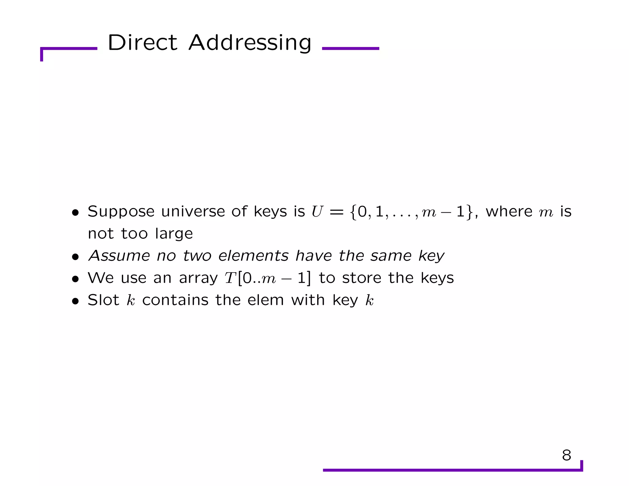 Direct Addressing
• Suppose universe of keys is U = {0, 1, . . . , m − 1}, where m is
not too large
• Assume no two elements have the same key
• We use an array T[0..m − 1] to store the keys
• Slot k contains the elem with key k
8
 