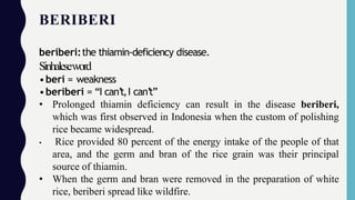 BERIBERI
beriberi:the thiamin-deficiency disease.
Sinhaleseword
•beri = weakness
•beriberi = “I can’t,I can’t”
• Prolonged thiamin deficiency can result in the disease beriberi,
which was first observed in Indonesia when the custom of polishing
rice became widespread.
• Rice provided 80 percent of the energy intake of the people of that
area, and the germ and bran of the rice grain was their principal
source of thiamin.
• When the germ and bran were removed in the preparation of white
rice, beriberi spread like wildfire.
 