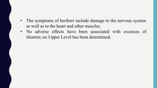 • The symptoms of beriberi include damage to the nervous system
as well as to the heart and other muscles.
• No adverse effects have been associated with excesses of
thiamin; no Upper Level has been determined.
 