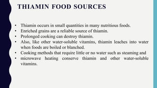 THIAMIN FOOD SOURCES
• Thiamin occurs in small quantities in many nutritious foods.
• Enriched grains are a reliable source of thiamin.
• Prolonged cooking can destroy thiamin.
• Also, like other water-soluble vitamins, thiamin leaches into water
when foods are boiled or blanched.
• Cooking methods that require little or no water such as steaming and
• microwave heating conserve thiamin and other water-soluble
vitamins.
 