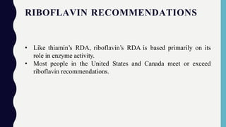 RIBOFLAVIN RECOMMENDATIONS
• Like thiamin’s RDA, riboflavin’s RDA is based primarily on its
role in enzyme activity.
• Most people in the United States and Canada meet or exceed
riboflavin recommendations.
 