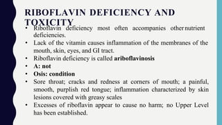 RIBOFLAVIN DEFICIENCY AND
TOXICITY
• Riboflavin deficiency most often accompanies othernutrient
deficiencies.
• Lack of the vitamin causes inflammation of the membranes of the
mouth, skin, eyes, and GI tract.
• Riboflavin deficiency is called ariboflavinosis
• A: not
• Osis: condition
• Sore throat; cracks and redness at corners of mouth; a painful,
smooth, purplish red tongue; inflammation characterized by skin
lesions covered with greasy scales
• Excesses of riboflavin appear to cause no harm; no Upper Level
has been established.
 