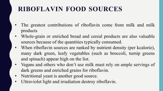 RIBOFLAVIN FOOD SOURCES
• The greatest contributions of riboflavin come from milk and milk
products
• Whole-grain or enriched bread and cereal products are also valuable
sources because of the quantities typically consumed.
• When riboflavin sources are ranked by nutrient density (per kcalorie),
many dark green, leafy vegetables (such as broccoli, turnip greens
and spinach) appear high on the list.
• Vegans and others who don’t use milk must rely on ample servings of
dark greens and enriched grains for riboflavin.
• Nutritional yeast is another good source.
• Ultraviolet light and irradiation destroy riboflavin.
 