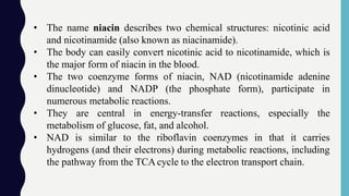 • The name niacin describes two chemical structures: nicotinic acid
and nicotinamide (also known as niacinamide).
• The body can easily convert nicotinic acid to nicotinamide, which is
the major form of niacin in the blood.
• The two coenzyme forms of niacin, NAD (nicotinamide adenine
dinucleotide) and NADP (the phosphate form), participate in
numerous metabolic reactions.
• They are central in energy-transfer reactions, especially the
metabolism of glucose, fat, and alcohol.
• NAD is similar to the riboflavin coenzymes in that it carries
hydrogens (and their electrons) during metabolic reactions, including
the pathway from the TCAcycle to the electron transport chain.
 