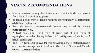 NIACIN RECOMMENDATIONS
• Niacin is unique among the B vitamins in that the body can make it
from the amino acid tryptophan.
• To make 1 milligram of niacin requires approximately 60 milligrams
of dietary tryptophan.
• For this reason, recommended intakes are stated in niacin
equivalents (NE).
• A food containing 1 milligram of niacin and 60 milligrams of
tryptophan provides the equivalent of 2 milligrams of niacin, or 2
niacin equivalents.
• The RDA for niacin allows for this conversion and is stated in niacin
equivalents; average niacin intakes in the United States and Canada
exceed recommendations.
 