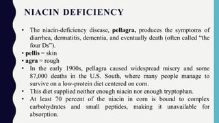 NIACIN DEFICIENCY
• The niacin-deficiency disease, pellagra, produces the symptoms of
diarrhea, dermatitis, dementia, and eventually death (often called “the
four Ds”).
• pellis = skin
• agra = rough
• In the early 1900s, pellagra caused widespread misery and some
87,000 deaths in the U.S. South, where many people manage to
survive on a low-protein diet centered on corn.
• This diet supplied neither enough niacin nor enough tryptophan.
• At least 70 percent of the niacin in corn is bound to complex
carbohydrates and small peptides, making it unavailable for
absorption.
 