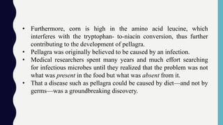 • Furthermore, corn is high in the amino acid leucine, which
interferes with the tryptophan- to-niacin conversion, thus further
contributing to the development of pellagra.
• Pellagra was originally believed to be caused by an infection.
• Medical researchers spent many years and much effort searching
for infectious microbes until they realized that the problem was not
what was present in the food but what was absent from it.
• That a disease such as pellagra could be caused by diet—and not by
germs—was a groundbreaking discovery.
 