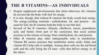 THE B VITAMINS—AS INDIVIDUALS
• Despite supplement advertisements that claim otherwise, the vitamins
do not provide the body with fuel for energy.
• It is true, though, that without B vitamins the body would lack energy.
The energy-yielding nutrients—carbohydrate, fat, and protein— are
used for fuel; the B vitamins help the body to use that fuel.
• Several of the B vitamins—thiamin, riboflavin, niacin, pantothenic
acid, and biotin—form part of the coenzymes that assist certain
enzymes in the release of energy from carbohydrate, fat, and protein.
• Other B vitamins play other indispensable roles in metabolism.
Vitamin B6 assists enzymes that metabolize amino acids; folate and
vitamin B12 help cells to multiply. Among these cells are the red blood
cells and the cells lining the GI tract—cells that deliver energy to all
the others.
 