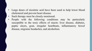 • Large doses of nicotinic acid have been used to help lower blood
cholesterol and prevent heart disease.
• Such therapy must be closely monitored.
• People with the following conditions may be particularly
susceptible to the toxic effects of niacin: liver disease, diabetes,
peptic ulcers, gout, irregular heartbeats, inflammatory bowel
disease, migraine headaches, and alcoholism.
 