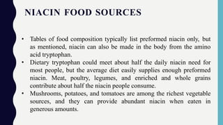 NIACIN FOOD SOURCES
• Tables of food composition typically list preformed niacin only, but
as mentioned, niacin can also be made in the body from the amino
acid tryptophan.
• Dietary tryptophan could meet about half the daily niacin need for
most people, but the average diet easily supplies enough preformed
niacin. Meat, poultry, legumes, and enriched and whole grains
contribute about half the niacin people consume.
• Mushrooms, potatoes, and tomatoes are among the richest vegetable
sources, and they can provide abundant niacin when eaten in
generous amounts.
 