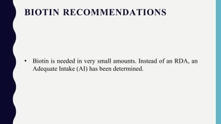 BIOTIN RECOMMENDATIONS
• Biotin is needed in very small amounts. Instead of an RDA, an
Adequate Intake (AI) has been determined.
 
