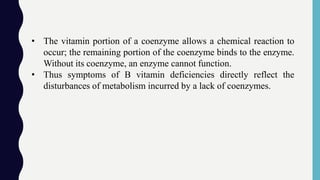 • The vitamin portion of a coenzyme allows a chemical reaction to
occur; the remaining portion of the coenzyme binds to the enzyme.
Without its coenzyme, an enzyme cannot function.
• Thus symptoms of B vitamin deficiencies directly reflect the
disturbances of metabolism incurred by a lack of coenzymes.
 