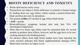 BIOTIN DEFICIENCY AND TOXICITY
• Biotin deficiencies rarely occur.
• Researchers can induce a biotin deficiency in animals or human beings
by feeding them raw egg whites, which contain a protein biotin that
binds and thus prevents its absorption.
• The protein avidin (AV-eh-din) in egg whites binds biotin.
• • avid = greedy
• Biotin-deficiency symptoms include skin rash, hair loss, and
neurological impairment.
• More than two dozen egg whites must be consumed daily for several
months to produce these effects, however, and the eggs have to be raw;
cooking denatures the binding protein.
• No adverse effects from high biotin intakes have been reported, but
some research indicates that biotin supplementation damages DNA.
Biotin does not have an Upper Level.
 