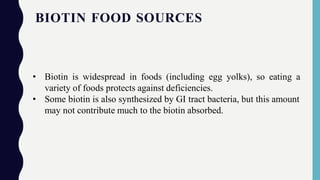BIOTIN FOOD SOURCES
• Biotin is widespread in foods (including egg yolks), so eating a
variety of foods protects against deficiencies.
• Some biotin is also synthesized by GI tract bacteria, but this amount
may not contribute much to the biotin absorbed.
 