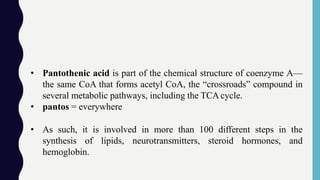 • Pantothenic acid is part of the chemical structure of coenzyme A—
the same CoA that forms acetyl CoA, the “crossroads” compound in
several metabolic pathways, including the TCAcycle.
• pantos = everywhere
• As such, it is involved in more than 100 different steps in the
synthesis of lipids, neurotransmitters, steroid hormones, and
hemoglobin.
 