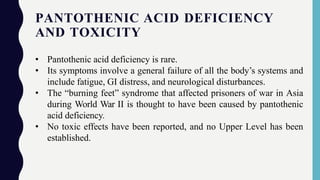 PANTOTHENIC ACID DEFICIENCY
AND TOXICITY
• Pantothenic acid deficiency is rare.
• Its symptoms involve a general failure of all the body’s systems and
include fatigue, GI distress, and neurological disturbances.
• The “burning feet” syndrome that affected prisoners of war in Asia
during World War II is thought to have been caused by pantothenic
acid deficiency.
• No toxic effects have been reported, and no Upper Level has been
established.
 