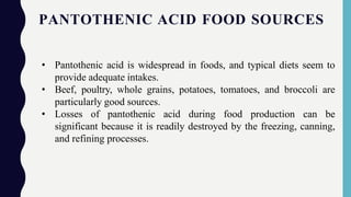 PANTOTHENIC ACID FOOD SOURCES
• Pantothenic acid is widespread in foods, and typical diets seem to
provide adequate intakes.
• Beef, poultry, whole grains, potatoes, tomatoes, and broccoli are
particularly good sources.
• Losses of pantothenic acid during food production can be
significant because it is readily destroyed by the freezing, canning,
and refining processes.
 
