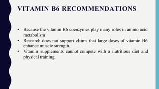 VITAMIN B6 RECOMMENDATIONS
• Because the vitamin B6 coenzymes play many roles in amino acid
metabolism
• Research does not support claims that large doses of vitamin B6
enhance muscle strength.
• Vitamin supplements cannot compete with a nutritious diet and
physical training.
 