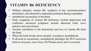 VITAMIN B6 DEFICIENCY
• Without adequate vitamin B6, synthesis of key neurotransmitters
diminishes, and abnormal compounds produced during tryptophan
• metabolism accumulate in the brain.
• Early symptoms of vitamin B6 deficiency include depression and
confusion; advanced symptoms include abnormal brain wave
patterns and convulsions.
• Alcohol contributes to the destruction and loss of vitamin B6 from
the body.
• When the body breaks down alcohol, it produces acetaldehyde.
• If allowed to accumulate, acetaldehyde dislodges the PLP coenzyme
from its enzymes; once loose, PLP breaks down and is excreted.
 