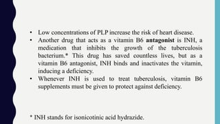 • Low concentrations of PLP increase the risk of heart disease.
• Another drug that acts as a vitamin B6 antagonist is INH, a
medication that inhibits the growth of the tuberculosis
bacterium.* This drug has saved countless lives, but as a
vitamin B6 antagonist, INH binds and inactivates the vitamin,
inducing a deficiency.
• Whenever INH is used to treat tuberculosis, vitamin B6
supplements must be given to protect against deficiency.
* INH stands for isonicotinic acid hydrazide.
 