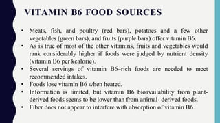 VITAMIN B6 FOOD SOURCES
• Meats, fish, and poultry (red bars), potatoes and a few other
vegetables (green bars), and fruits (purple bars) offer vitamin B6.
• As is true of most of the other vitamins, fruits and vegetables would
rank considerably higher if foods were judged by nutrient density
(vitamin B6 per kcalorie).
• Several servings of vitamin B6–rich foods are needed to meet
recommended intakes.
• Foods lose vitamin B6 when heated.
• Information is limited, but vitamin B6 bioavailability from plant-
derived foods seems to be lower than from animal- derived foods.
• Fiber does not appear to interfere with absorption of vitamin B6.
 