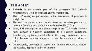 THIAMIN
• Thiamin is the vitamin part of the coenzyme TPP (thiamin
pyrophosphate), which assists in energy metabolism.
• The TPP coenzyme participates in the conversion of pyruvate to
acetyl CoA.
• The reaction removes one carbon from the 3-carbon pyruvate to
make the 2-carbon acetyl CoAand carbon dioxide (CO2).
• Later, TPP participates in a similar step in the TCA cycle where it
helps convert a 5-carbon compound to a 4-carbon compound.
Besides playing these pivotal roles in the energy metabolism of all
cells, thiamin occupies a special site on the membranes of nerve
cells.
• Consequently, processes in nerves and in their responding tissues,
the muscles, depend heavily on thiamin.
 