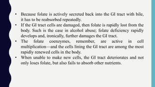• Because folate is actively secreted back into the GI tract with bile,
it has to be reabsorbed repeatedly.
• If the GI tract cells are damaged, then folate is rapidly lost from the
body. Such is the case in alcohol abuse; folate deficiency rapidly
develops and, ironically, further damages the GI tract.
• The folate coenzymes, remember, are active in cell
multiplication—and the cells lining the GI tract are among the most
rapidly renewed cells in the body.
• When unable to make new cells, the GI tract deteriorates and not
only loses folate, but also fails to absorb other nutrients.
 