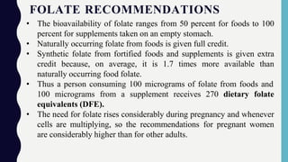 FOLATE RECOMMENDATIONS
• The bioavailability of folate ranges from 50 percent for foods to 100
percent for supplements taken on an empty stomach.
• Naturally occurring folate from foods is given full credit.
• Synthetic folate from fortified foods and supplements is given extra
credit because, on average, it is 1.7 times more available than
naturally occurring food folate.
• Thus a person consuming 100 micrograms of folate from foods and
100 micrograms from a supplement receives 270 dietary folate
equivalents (DFE).
• The need for folate rises considerably during pregnancy and whenever
cells are multiplying, so the recommendations for pregnant women
are considerably higher than for other adults.
 