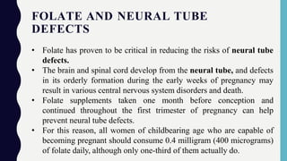 FOLATE AND NEURAL TUBE
DEFECTS
• Folate has proven to be critical in reducing the risks of neural tube
defects.
• The brain and spinal cord develop from the neural tube, and defects
in its orderly formation during the early weeks of pregnancy may
result in various central nervous system disorders and death.
• Folate supplements taken one month before conception and
continued throughout the first trimester of pregnancy can help
prevent neural tube defects.
• For this reason, all women of childbearing age who are capable of
becoming pregnant should consume 0.4 milligram (400 micrograms)
of folate daily, although only one-third of them actually do.
 