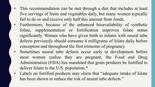 • This recommendation can be met through a diet that includes at least
five servings of fruits and vegetables daily, but many women typically
fail to do so and receive only half this amount from foods.
• Furthermore, because of the enhanced bioavailability of synthetic
folate, supplementation or fortification improves folate status
significantly. Women who have given birth to infants with neural tube
defects previously should consume 4 milligrams of folate daily before
conception and throughout the first trimester of pregnancy.
• Sometimes neural tube defects occur early in development before
most women realize they are pregnant, the Food and Drug
Administration (FDA) has mandated that grain products be fortified to
deliver folate to the U.S. population.*
• Labels on fortified products may claim that “adequate intake of folate
has been shown to reduce the risk of neural tube defects.”
 