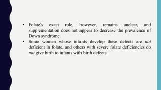 • Folate’s exact role, however, remains unclear, and
supplementation does not appear to decrease the prevalence of
Down syndrome.
• Some women whose infants develop these defects are not
deficient in folate, and others with severe folate deficiencies do
not give birth to infants with birth defects.
 