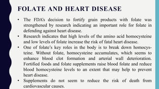 FOLATE AND HEART DISEASE
• The FDA’s decision to fortify grain products with folate was
strengthened by research indicating an important role for folate in
defending against heart disease.
• Research indicates that high levels of the amino acid homocysteine
and low levels of folate increase the risk of fatal heart disease.
• One of folate’s key roles in the body is to break down homocys-
teine. Without folate, homocysteine accumulates, which seems to
enhance blood clot formation and arterial wall deterioration.
Fortified foods and folate supplements raise blood folate and reduce
blood homocysteine levels to an extent that may help to prevent
heart disease.
• Supplements do not seem to reduce the risk of death from
cardiovascular causes.
 