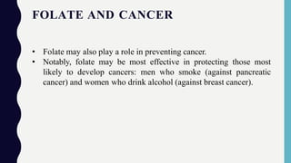 FOLATE AND CANCER
• Folate may also play a role in preventing cancer.
• Notably, folate may be most effective in protecting those most
likely to develop cancers: men who smoke (against pancreatic
cancer) and women who drink alcohol (against breast cancer).
 