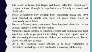 • The result is fewer, but larger, red blood cells that cannot carry
oxygen or travel through the capillaries as efficiently as normal red
blood cells.
• Folate deficiencies may develop from inadequate intake and have
been reported in infants who were fed goat’s milk, which is
notoriously low in folate.
• Folate deficiency may also result from impaired absorption or an
unusual metabolic need for the vitamin.
• Metabolic needs increase in situations where cell multiplication must
speed up, such as pregnancies involving twins and triplets; cancer;
skin destroying diseases such as chicken pox and measles; and burns,
blood loss, GI tract damage.
• Of all the vitamins, folate appears to be most vulnerable to
interactions with drugs, which can lead to a secondary deficiency.
 