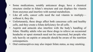 • Some medications, notably anticancer drugs, have a chemical
structure similar to folate’s structure and can displace the vitamin
from enzymes and interfere with normal metabolism.
• Like all cells, cancer cells need the real vitamin to multiply—
without it, they die.
• Unfortunately, these drugs affect both cancerous cells and healthy
cells, and they create a folate deficiency for all cells.
• Aspirin and antacids also interfere with the body’s handling of
folate. Healthy adults who use these drugs to relieve an occasional
headache or upset stomach need not be concerned, but people who
rely heavily on aspirin or antacids should be aware of the nutrition
consequences.
• Oral contraceptives may also impair folate status, as may smoking.
 