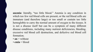 anemia: literally, “too little blood.” Anemia is any condition in
which too few red blood cells are present, or the red blood cells are
immature (and therefore large) or too small or contain too little
hemoglobin to carry the normal amount of oxygen to the tissues. It
is not a disease itself but can be a symptom of many different
disease conditions, including many nutrient deficiencies, bleeding,
excessive red blood cell destruction, and defective red blood cell
formation.
• an = without
• emia = blood
 