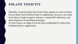 FOLATE TOXICITY
Naturally occurring folate from foods alone appears to cause no harm.
Excess folate from fortified foods or supplements, however, can reach
levels that are high enough to obscure a vitamin B12 deficiency and
delay diagnosis of neurological damage.
For this reason, an Upper Level has been established for folate from
fortified foods or supplements
 