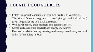 FOLATE FOOD SOURCES
• Folate is especially abundant in legumes, fruits, and vegetables.
• The vitamin’s name suggests the word foliage, and indeed, leafy
green vegetables are outstanding sources.
• With fortification, grain products also contribute folate.
• Meats, milk, and milk products are poor folate sources.
• Heat and oxidation during cooking and storage can destroy as much
as half of the folate in foods.
 