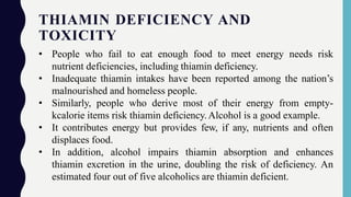 THIAMIN DEFICIENCY AND
TOXICITY
• People who fail to eat enough food to meet energy needs risk
nutrient deficiencies, including thiamin deficiency.
• Inadequate thiamin intakes have been reported among the nation’s
malnourished and homeless people.
• Similarly, people who derive most of their energy from empty-
kcalorie items risk thiamin deficiency.Alcohol is a good example.
• It contributes energy but provides few, if any, nutrients and often
displaces food.
• In addition, alcohol impairs thiamin absorption and enhances
thiamin excretion in the urine, doubling the risk of deficiency. An
estimated four out of five alcoholics are thiamin deficient.
 