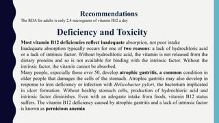 Recommendations
The RDA for adults is only 2.4 micrograms of vitamin B12 a day
Most vitamin B12 deficiencies reflect inadequate absorption, not poor intake
Inadequate absorption typically occurs for one of two reasons: a lack of hydrochloric acid
or a lack of intrinsic factor. Without hydrochloric acid, the vitamin is not released from the
dietary proteins and so is not available for binding with the intrinsic factor. Without the
intrinsic factor, the vitamin cannot be absorbed.
Many people, especially those over 50, develop atrophic gastritis, a common condition in
older people that damages the cells of the stomach. Atrophic gastritis may also develop in
response to iron deficiency or infection with Helicobacter pylori, the bacterium implicated
in ulcer formation. Without healthy stomach cells, production of hydrochloric acid and
intrinsic factor diminishes. Even with an adequate intake from foods, vitamin B12 status
suffers. The vitamin B12 deficiency caused by atrophic gastritis and a lack of intrinsic factor
is known as pernicious anemia
Deficiency and Toxicity
 