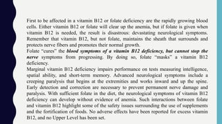 First to be affected in a vitamin B12 or folate deficiency are the rapidly growing blood
cells. Either vitamin B12 or folate will clear up the anemia, but if folate is given when
vitamin B12 is needed, the result is disastrous: devastating neurological symptoms.
Remember that vitamin B12, but not folate, maintains the sheath that surrounds and
protects nerve fibers and promotes their normal growth.
Folate “cures” the blood symptoms of a vitamin B12 deficiency, but cannot stop the
nerve symptoms from progressing. By doing so, folate “masks” a vitamin B12
deficiency.
Marginal vitamin B12 deficiency impairs performance on tests measuring intelligence,
spatial ability, and short-term memory. Advanced neurological symptoms include a
creeping paralysis that begins at the extremities and works inward and up the spine.
Early detection and correction are necessary to prevent permanent nerve damage and
paralysis. With sufficient folate in the diet, the neurological symptoms of vitamin B12
deficiency can develop without evidence of anemia. Such interactions between folate
and vitamin B12 highlight some of the safety issues surrounding the use of supplements
and the fortification of foods. No adverse effects have been reported for excess vitamin
B12, and no Upper Level has been set.
 