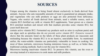 SOURCES
Unique among the vitamins in being found almost exclusively in foods derived from
animals. Anyone who eats reasonable amounts of meat is guaranteed an adequate intake,
and vegetarians who use milk products or eggs are also protected from deficiency.
Vegans, who restrict all foods derived from animals, need a reliable source, such as
vitamin B12–fortified soy milk or vitamin B12 supplements. Yeast grown on a vitamin
B12–enriched medium and mixed with that medium provides some vitamin B12, but
yeast itself does not
contain active vitamin B12. Fermented soy products such as miso (a soybean paste) and
sea algae such as spirulina also do not provide active vitamin B12. Extensive research
shows that the amounts listed on the labels of these plant products are inaccurate and
misleading because the vitamin B12 is in an inactive, unavailable form. As mentioned
earlier, the water-soluble vitamins are particularly vulnerable to losses in cooking. For
most of these nutrients, microwave heating minimizes losses as well as, or better than,
traditional cooking methods. Such is not the case for vitamin B12.
Microwave heating inactivates vitamin B12. To preserve this vitamin, use the oven or
stovetop instead of a microwave to cook meats and milk products.
 