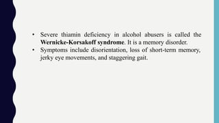 • Severe thiamin deficiency in alcohol abusers is called the
Wernicke-Korsakoff syndrome. It is a memory disorder.
• Symptoms include disorientation, loss of short-term memory,
jerky eye movements, and staggering gait.
 