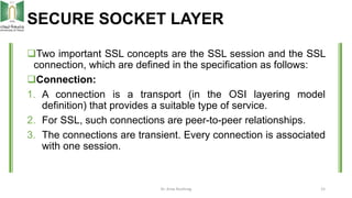 SECURE SOCKET LAYER
Two important SSL concepts are the SSL session and the SSL
connection, which are defined in the speci...