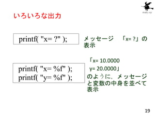 いろいろな出力
printf( "x= ?" ); メッセージ 「x= ?」の
表示
printf( "x= %f" );
printf( "y= %f" );
「x= 10.0000
y= 20.0000」
のように，メッセージ
と変数の中身...