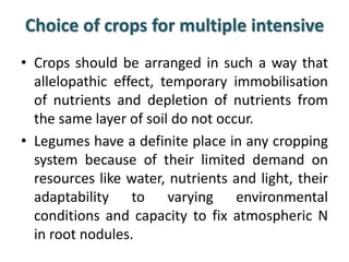 Choice of crops for multiple intensive
• Crops should be arranged in such a way that
allelopathic effect, temporary immobilisation
of nutrients and depletion of nutrients from
the same layer of soil do not occur.
• Legumes have a definite place in any cropping
system because of their limited demand on
resources like water, nutrients and light, their
adaptability to varying environmental
conditions and capacity to fix atmospheric N
in root nodules.
 