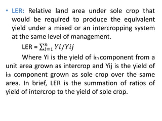 • LER: Relative land area under sole crop that
would be required to produce the equivalent
yield under a mixed or an intercropping system
at the same level of management.
LER = 𝑖=1
𝑛
𝑌𝑖/𝑌𝑖𝑗
Where Yi is the yield of ith component from a
unit area grown as intercrop and Yij is the yield of
ith component grown as sole crop over the same
area. In brief, LER is the summation of ratios of
yield of intercrop to the yield of sole crop.
 