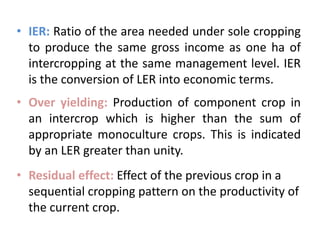 • IER: Ratio of the area needed under sole cropping
to produce the same gross income as one ha of
intercropping at the same management level. IER
is the conversion of LER into economic terms.
• Over yielding: Production of component crop in
an intercrop which is higher than the sum of
appropriate monoculture crops. This is indicated
by an LER greater than unity.
• Residual effect: Effect of the previous crop in a
sequential cropping pattern on the productivity of
the current crop.
 