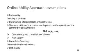 Ordinal Utility Approach- assumptions
Rationality
Utility is Ordinal
Diminishing Marginal Rate of Substitution
The total utility of the consumer depends on the quantity of the
commodity consumed i.e.
U=f (q1 q2 ….qn)
 Consistency and transitivity of choice
 Non satiety
Complete Ordering;
More is Preferred to Less;
Optimality
88
 